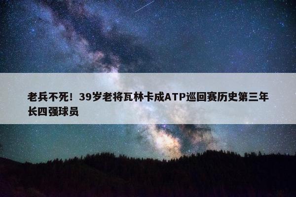 老兵不死！39岁老将瓦林卡成ATP巡回赛历史第三年长四强球员