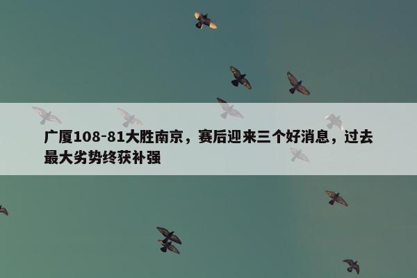 广厦108-81大胜南京，赛后迎来三个好消息，过去最大劣势终获补强