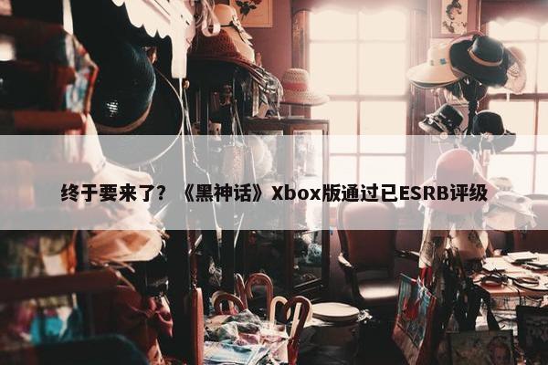 终于要来了？《黑神话》Xbox版通过已ESRB评级