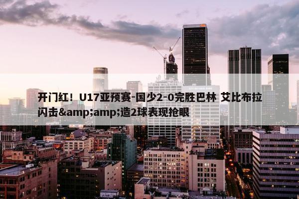 开门红！U17亚预赛-国少2-0完胜巴林 艾比布拉闪击&造2球表现抢眼