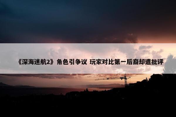 《深海迷航2》角色引争议 玩家对比第一后裔却遭批评