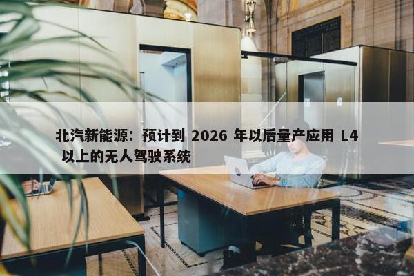 北汽新能源：预计到 2026 年以后量产应用 L4 以上的无人驾驶系统