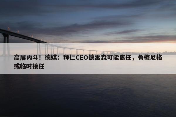 高层内斗！德媒：拜仁CEO德雷森可能离任，鲁梅尼格或临时接任