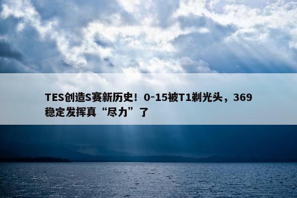 TES创造S赛新历史！0-15被T1剃光头，369稳定发挥真“尽力”了