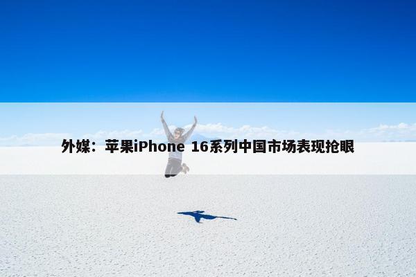 外媒：苹果iPhone 16系列中国市场表现抢眼