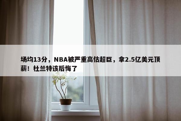 场均13分，NBA被严重高估超巨，拿2.5亿美元顶薪！杜兰特该后悔了