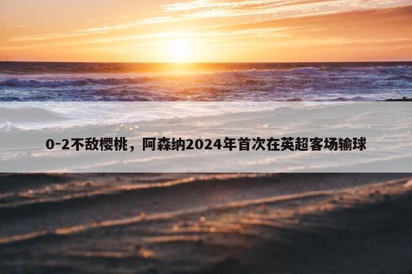 0-2不敌樱桃，阿森纳2024年首次在英超客场输球