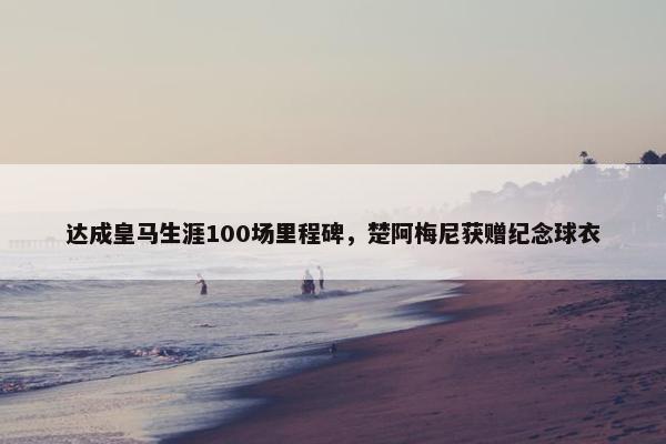 达成皇马生涯100场里程碑，楚阿梅尼获赠纪念球衣