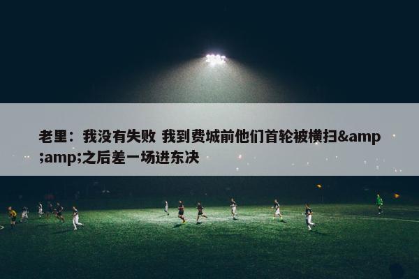 老里：我没有失败 我到费城前他们首轮被横扫&amp;之后差一场进东决