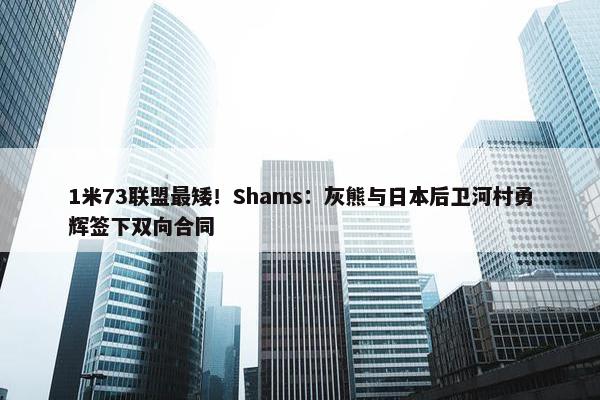 1米73联盟最矮！Shams：灰熊与日本后卫河村勇辉签下双向合同