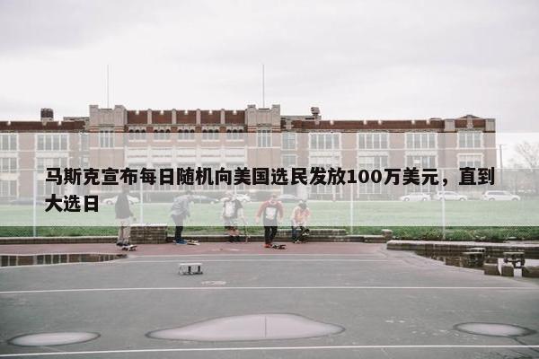 马斯克宣布每日随机向美国选民发放100万美元，直到大选日