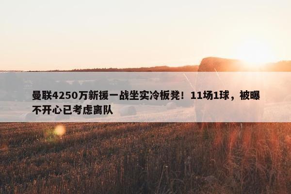 曼联4250万新援一战坐实冷板凳！11场1球，被曝不开心已考虑离队