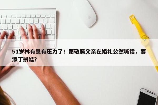 51岁林有慧有压力了！萧敬腾父亲在婚礼公然喊话，要添丁拼娃？