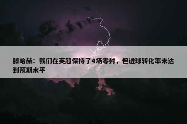 滕哈赫：我们在英超保持了4场零封，但进球转化率未达到预期水平