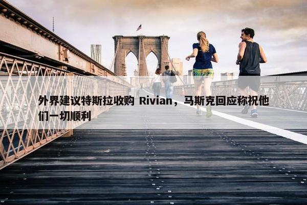 外界建议特斯拉收购 Rivian，马斯克回应称祝他们一切顺利