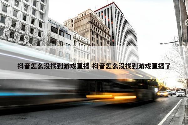 抖音怎么没找到游戏直播 抖音怎么没找到游戏直播了