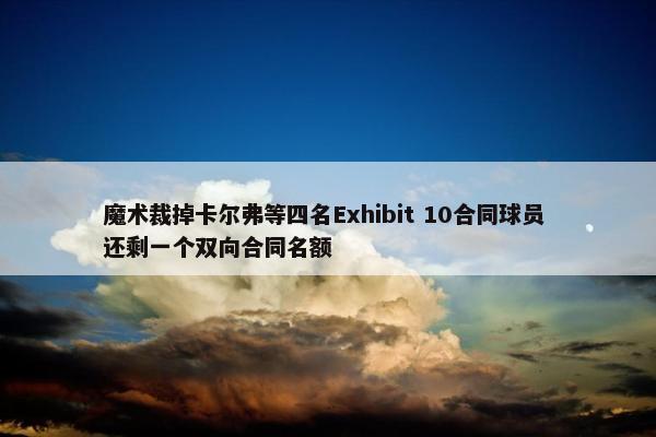 魔术裁掉卡尔弗等四名Exhibit 10合同球员 还剩一个双向合同名额