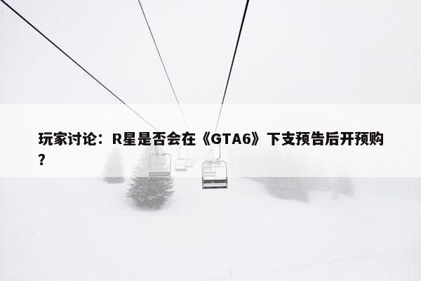 玩家讨论：R星是否会在《GTA6》下支预告后开预购？