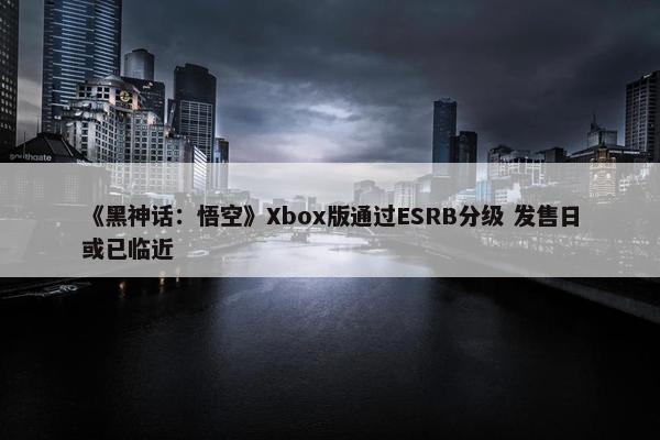 《黑神话：悟空》Xbox版通过ESRB分级 发售日或已临近