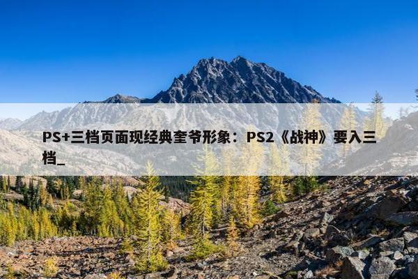 PS+三档页面现经典奎爷形象：PS2《战神》要入三档_