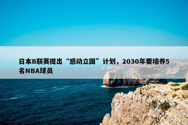 日本B联赛提出“感动立国”计划，2030年要培养5名NBA球员