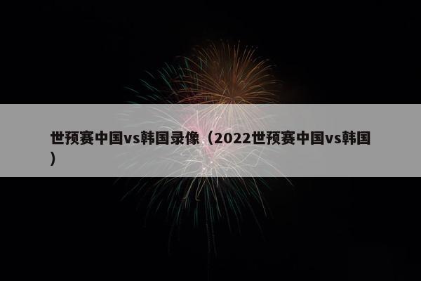 世预赛中国vs韩国录像（2022世预赛中国vs韩国）