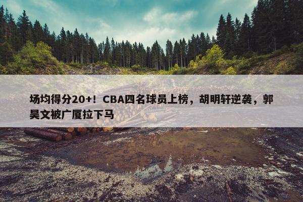 场均得分20+！CBA四名球员上榜，胡明轩逆袭，郭昊文被广厦拉下马