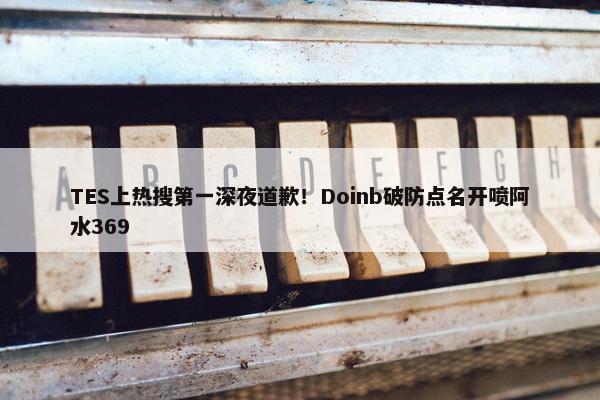 TES上热搜第一深夜道歉！Doinb破防点名开喷阿水369