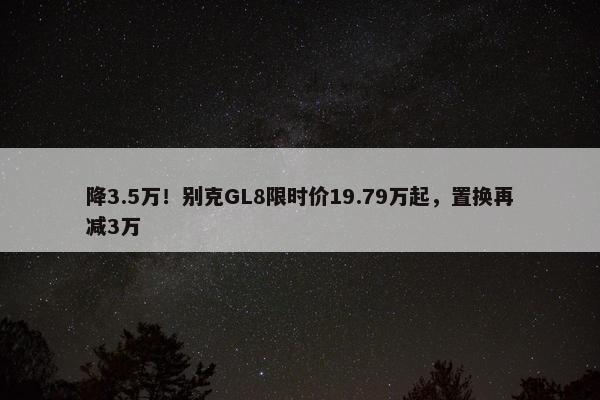 降3.5万！别克GL8限时价19.79万起，置换再减3万