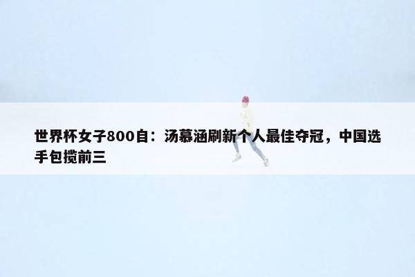 世界杯女子800自：汤慕涵刷新个人最佳夺冠，中国选手包揽前三