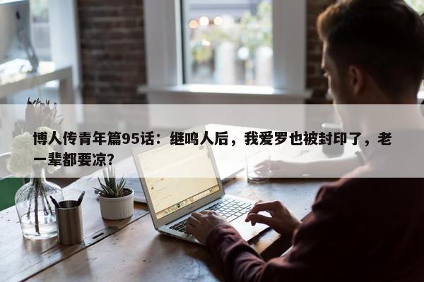 博人传青年篇95话：继鸣人后，我爱罗也被封印了，老一辈都要凉？