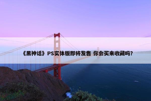 《黑神话》PS实体版即将发售 你会买来收藏吗？