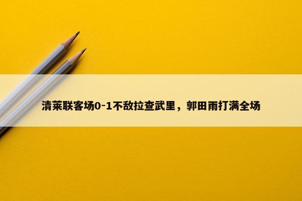 清莱联客场0-1不敌拉查武里，郭田雨打满全场