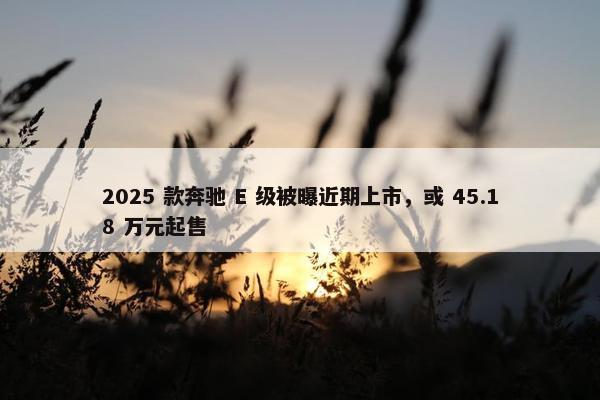 2025 款奔驰 E 级被曝近期上市，或 45.18 万元起售