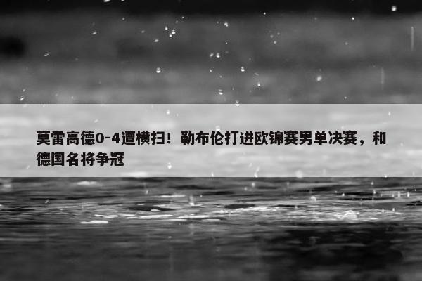 莫雷高德0-4遭横扫！勒布伦打进欧锦赛男单决赛，和德国名将争冠