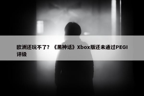 欧洲还玩不了？《黑神话》Xbox版还未通过PEGI评级