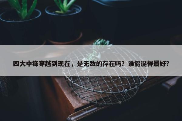 四大中锋穿越到现在，是无敌的存在吗？谁能混得最好？