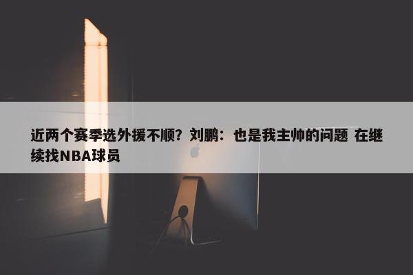 近两个赛季选外援不顺？刘鹏：也是我主帅的问题 在继续找NBA球员