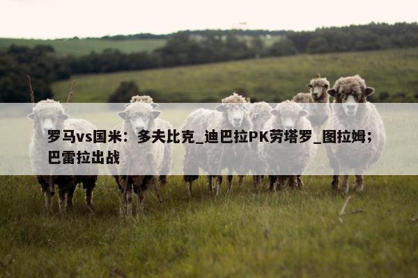 罗马vs国米：多夫比克_迪巴拉PK劳塔罗_图拉姆；巴雷拉出战