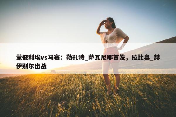 蒙彼利埃vs马赛：勒孔特_萨瓦尼耶首发，拉比奥_赫伊别尔出战