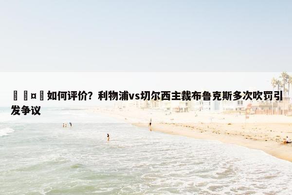 🤔如何评价？利物浦vs切尔西主裁布鲁克斯多次吹罚引发争议