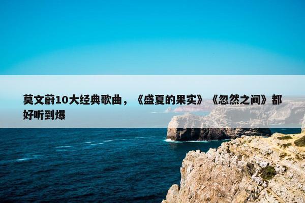 莫文蔚10大经典歌曲，《盛夏的果实》《忽然之间》都好听到爆