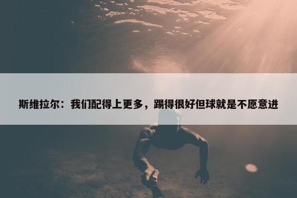 斯维拉尔：我们配得上更多，踢得很好但球就是不愿意进