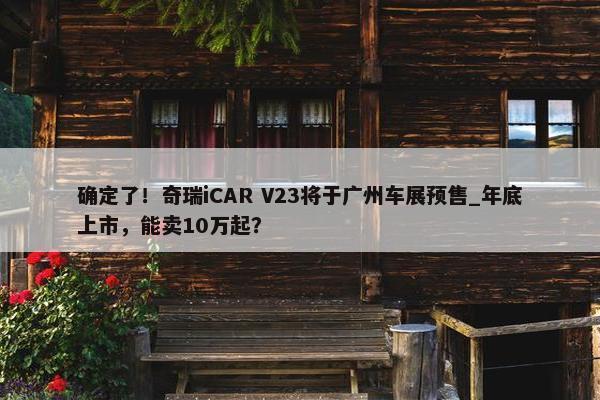 确定了！奇瑞iCAR V23将于广州车展预售_年底上市，能卖10万起？