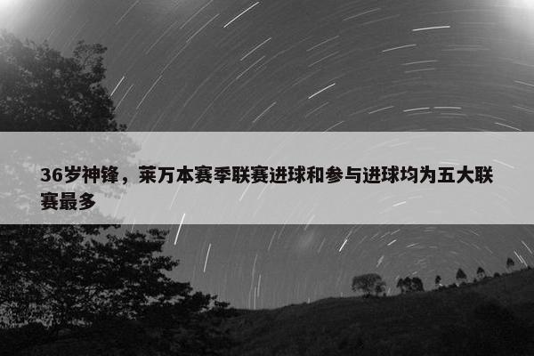 36岁神锋，莱万本赛季联赛进球和参与进球均为五大联赛最多