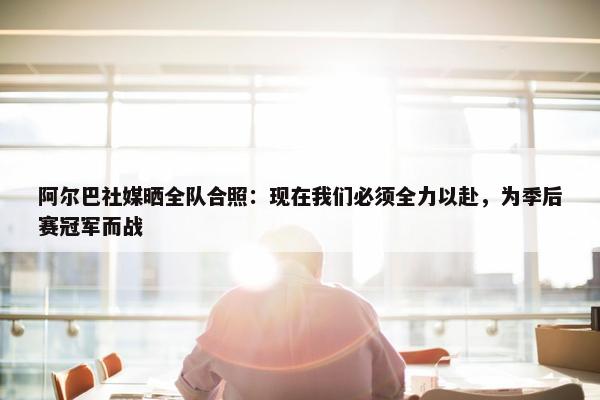 阿尔巴社媒晒全队合照：现在我们必须全力以赴，为季后赛冠军而战