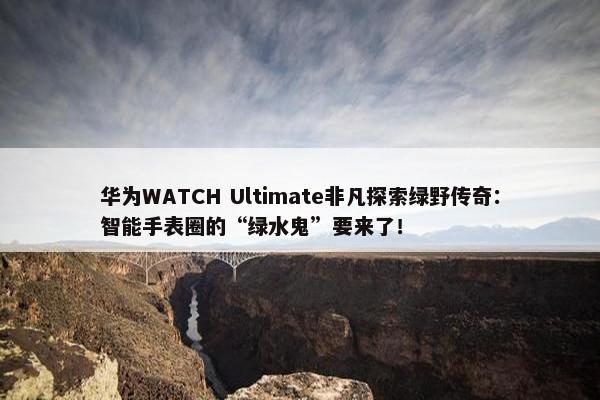 华为WATCH Ultimate非凡探索绿野传奇：智能手表圈的“绿水鬼”要来了！