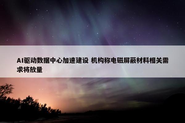 AI驱动数据中心加速建设 机构称电磁屏蔽材料相关需求将放量