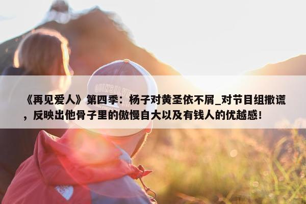 《再见爱人》第四季：杨子对黄圣依不屑_对节目组撒谎，反映出他骨子里的傲慢自大以及有钱人的优越感！