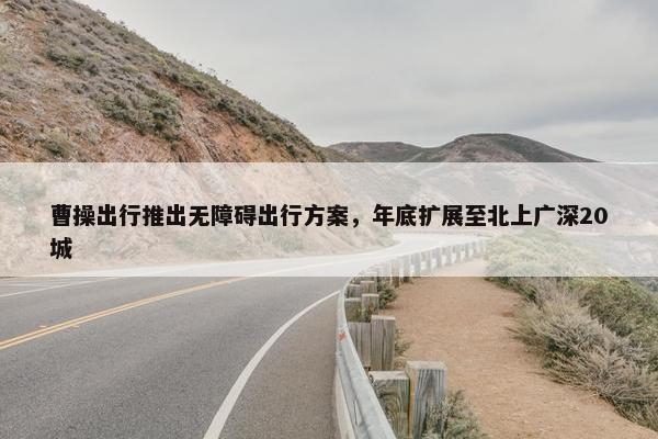 曹操出行推出无障碍出行方案，年底扩展至北上广深20城